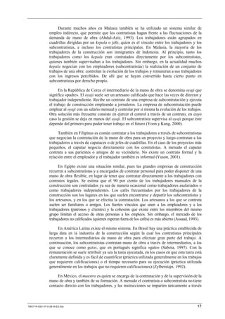 Durante muchos años en Malasia también se ha utilizado un sistema similar de
                 empleo indirecto, que permite que los contratistas hagan frente a las fluctuaciones de la
                 demanda de mano de obra (Abdul-Aziz, 1995). Los trabajadores están agrupados en
                 cuadrillas dirigidas por un kepala o jefe, quien es el vínculo entre los trabajadores y los
                 subcontratistas, e incluso los contratistas principales. En Malasia, la mayoría de los
                 trabajadores de la construcción son inmigrantes de Indonesia. Al principio, tanto los
                 trabajadores como los kepala eran contratados directamente por los subcontratistas,
                 quienes también supervisaban a los trabajadores. Sin embargo, en la actualidad muchos
                 kepala negocian con los empleadores (subcontratistas) la realización de un conjunto de
                 trabajos de una obra: controlan la evolución de los trabajos y remuneran a sus trabajadores
                 con los ingresos percibidos. De allí que se hayan convertido hasta cierto punto en
                 subcontratistas por derecho propio.

                       En la República de Corea el intermediario de la mano de obra se denomina oyaji que
                 significa «padre». El oyaji suele ser un artesano calificado que hace las veces de director y
                 trabajador independiente. Recibe un contrato de una empresa de subcontratación y ejecuta
                 el trabajo de construcción empleando a jornaleros. La empresa de subcontratación puede
                 emplear al oyaji con un salario mensual y controlar por sí misma la evolución de los trabajos.
                 Otra solución más frecuente consiste en ejercer el control a través de un contrato, en cuyo
                 caso la gestión se deja en manos del oyaji. El subcontratista supervisa al oyaji porque éste
                 depende del primero para poder tener trabajo en el futuro (Yoon y Kang, 2000).

                      También en Filipinas es común contratar a los trabajadores a través de subcontratistas
                 que negocian la contratación de la mano de obra para un proyecto y luego contratan a los
                 trabajadores a través de capataces o de jefes de cuadrillas. En el caso de los proyectos más
                 pequeños, el capataz negocia directamente con los contratistas. A menudo el capataz
                 contrata a sus parientes o amigos de su vecindario. No existe un contrato formal y la
                 relación entre el empleador y el trabajador también es informal (Yuson, 2001).

                       En Egipto existe una situación similar, pues las grandes empresas de construcción
                 recurren a subcontratistas y a encargados de contratar personal para poder disponer de una
                 mano de obra flexible, en lugar de tener que contratar directamente a los trabajadores con
                 contratos legales. Se estima que el 90 por ciento de los trabajadores manuales de la
                 construcción son contratados ya sea de manera ocasional como trabajadores asalariados o
                 como trabajadores independientes. Los cafés frecuentados por los trabajadores de la
                 construcción son los lugares en los que suelen encontrarse y departir los subcontratistas y
                 los artesanos, y en los que se efectúa la contratación. Los artesanos a los que se contrata
                 suelen ser familiares o amigos. Los fuertes vínculos que unen a los empleadores y a los
                 trabajadores (patronos y clientes) y la cohesión que existe entre los miembros del mismo
                 grupo limitan el acceso de otras personas a los empleos. Sin embargo, el mercado de los
                 trabajadores no calificados (quienes esperan fuera de los cafés) es más abierto (Assaad, 1993).

                      En América Latina existe el mismo sistema. En Brasil hay una práctica establecida de
                 larga data en la industria de la construcción según la cual los contratistas principales
                 recurren a los intermediarios de mano de obra para efectuar gran parte del trabajo. A
                 continuación, los subcontratistas contratan mano de obra a través de intermediarios, a los
                 que se conoce como gatos, que en portugués significa «gato» (Saboia, 1997). Con la
                 remuneración se suele retribuir ya sea la tarea ejecutada, en los casos en que esta tarea está
                 claramente definida y es fácil de cuantificar (práctica utilizada generalmente en los trabajos
                 que requieren calificaciones) o el tiempo necesario para su ejecución (práctica utilizada
                 generalmente en los trabajos que no requieren calificaciones) (Zylberstajn, 1992).

                      En México, el maestro es quien se encarga de la contratación y de la supervisión de la
                 mano de obra y también de su formación. A menudo el contratista o subcontratista no tiene
                 contacto directo con los trabajadores, y las instrucciones se imparten únicamente a través



TMCIT-R-2001-07-0128-35-ES.Doc                                                                               17
 