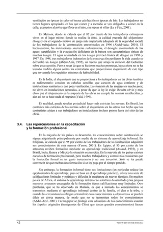ventilación en épocas de calor ni buena calefacción en épocas de frío. Los trabajadores no
          tienen lugares apropiados en los que comer y a menudo se ven obligados a comer en la
          calle, expuestos al polvo que flota en el aire, sin mesas ni sillas (Lu y Fox, 2001).

               En Malasia, donde se calcula que el 82 por ciento de los trabajadores extranjeros
          viven en el lugar mismo donde se realiza la obra, la calidad precaria del alojamiento
          (kongsi) era el segundo motivo de queja más importante (después de la seguridad social)
          de los trabajadores de la construcción entrevistados en 1996 (Abdul-Aziz, 2001). El
          hacinamiento, las instalaciones sanitarias rudimentarias, el desagüe incontrolado de las
          aguas superficiales y la evacuación deficiente de la basura son características típicas de
          muchos kongsi. El agua acumulada en los kongsi provocó brotes de dengue en 1996 y
          1997. En 1994, tres trabajadores indonesios de la construcción perdieron la vida cuando se
          derrumbó un kongsi (Abdul-Aziz, 1995), un hecho que atrajo la atención del Gobierno
          sobre esta cuestión. Pero a pesar de que se hicieron muchas promesas, hasta ahora no se ha
          tomado medida alguna contra los contratistas que proporcionan alojamiento de este tipo
          que no cumple los requisitos mínimos de habitabilidad.

                En la India, el alojamiento que se proporciona a los trabajadores en las obras también
          es rudimentario: consiste en cabañas sencillas que carecen de agua corriente y de
          instalaciones sanitarias y con poca ventilación. La situación de las mujeres es mucho peor;
          no viven en instalaciones separadas, a pesar de que la ley lo exige. Resulta obvio y muy
          claro que el alojamiento en la mayoría de las obras no cumple las normas establecidas, y
          aún así no se hace nada al respecto (Vaid, 1999).

               En realidad, puede resultar perjudicial hacer más estrictas las normas. En Brasil, los
          controles más estrictos de las normas sobre el alojamiento en las obras han hecho que los
          contratistas alojen a sus trabajadores en instalaciones incluso peores fuera del sitio de las
          obras.


3.4.   Las repercusiones en la capacitación
       y la formación profesional

                En la mayoría de los países en desarrollo, los conocimientos sobre construcción se
          siguen adquiriendo principalmente por medio de un sistema de aprendizaje informal. En
          Filipinas, se calcula que el 95 por ciento de los trabajadores de la construcción adquieren
          sus conocimientos de esta manera (Yuson, 2001). En Egipto, el 85 por ciento de los
          artesanos reciben formación mediante un aprendizaje tradicional (Assaad, 1993), y en
          Brasil, India, Kenya y México la situación es parecida. En la mayoría de los países existen
          escuelas de formación profesional, pero muchos trabajadores y contratistas consideran que
          la formación formal es un gasto innecesario y no una inversión. Sólo se les puede
          convencer de que reciban una formación si se les paga por el tiempo perdido.

                Sin embargo, la formación informal tiene sus limitaciones (en particular reduce las
          oportunidades de aprendizaje, pues se basa en el aprendizaje práctico), ofrece una serie de
          calificaciones limitadas y estáticas y dificulta la enseñanza de nuevas técnicas. En muchos
          países de Africa, el sistema de aprendizaje informal no está bien desarrollado y los propios
          maestros artesanos encargados de la formación tienen calificaciones muy limitadas. Otro
          problema, que se ha observado en Malasia, es que a menudo los conocimientos se
          transmiten mediante el aprendizaje informal dentro de la familia, el clan o la tribu, y
          cuando las circunstancias obligan a transferir esos conocimientos a «forasteros» se pueden
          diluir en cierta manera, de modo que no se transmiten todos los conocimientos
          (Abdul-Aziz, 2001). En Singapur se produjo esta «dilución» de los conocimientos cuando
          los kepalas originales (inmigrantes de China que tenían grandes conocimientos) fueron




42                                                                              TMCIT-R-2001-07-0128-35-ES.Doc
 