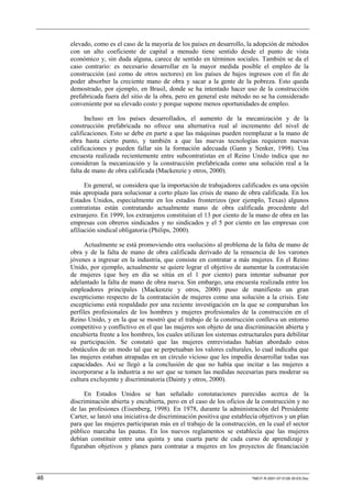 elevado, como es el caso de la mayoría de los países en desarrollo, la adopción de métodos
     con un alto coeficiente de capital a menudo tiene sentido desde el punto de vista
     económico y, sin duda alguna, carece de sentido en términos sociales. También se da el
     caso contrario: es necesario desarrollar en la mayor medida posible el empleo de la
     construcción (así como de otros sectores) en los países de bajos ingresos con el fin de
     poder absorber la creciente mano de obra y sacar a la gente de la pobreza. Esto queda
     demostrado, por ejemplo, en Brasil, donde se ha intentado hacer uso de la construcción
     prefabricada fuera del sitio de la obra, pero en general este método no se ha considerado
     conveniente por su elevado costo y porque supone menos oportunidades de empleo.

           Incluso en los países desarrollados, el aumento de la mecanización y de la
     construcción prefabricada no ofrece una alternativa real al incremento del nivel de
     calificaciones. Esto se debe en parte a que las máquinas pueden reemplazar a la mano de
     obra hasta cierto punto, y también a que las nuevas tecnologías requieren nuevas
     calificaciones y pueden fallar sin la formación adecuada (Gann y Senker, 1998). Una
     encuesta realizada recientemente entre subcontratistas en el Reino Unido indica que no
     consideran la mecanización y la construcción prefabricada como una solución real a la
     falta de mano de obra calificada (Mackenzie y otros, 2000).

           En general, se considera que la importación de trabajadores calificados es una opción
     más apropiada para solucionar a corto plazo las crisis de mano de obra calificada. En los
     Estados Unidos, especialmente en los estados fronterizos (por ejemplo, Texas) algunos
     contratistas están contratando actualmente mano de obra calificada procedente del
     extranjero. En 1999, los extranjeros constituían el 13 por ciento de la mano de obra en las
     empresas con obreros sindicados y no sindicados y el 5 por ciento en las empresas con
     afiliación sindical obligatoria (Philips, 2000).

           Actualmente se está promoviendo otra «solución» al problema de la falta de mano de
     obra y de la falta de mano de obra calificada derivado de la renuencia de los varones
     jóvenes a ingresar en la industria, que consiste en contratar a más mujeres. En el Reino
     Unido, por ejemplo, actualmente se quiere lograr el objetivo de aumentar la contratación
     de mujeres (que hoy en día se sitúa en el 1 por ciento) para intentar subsanar por
     adelantado la falta de mano de obra nueva. Sin embargo, una encuesta realizada entre los
     empleadores principales (Mackenzie y otros, 2000) puso de manifiesto un gran
     escepticismo respecto de la contratación de mujeres como una solución a la crisis. Este
     escepticismo está respaldado por una reciente investigación en la que se comparaban los
     perfiles profesionales de los hombres y mujeres profesionales de la construcción en el
     Reino Unido, y en la que se mostró que el trabajo de la construcción conlleva un entorno
     competitivo y conflictivo en el que las mujeres son objeto de una discriminación abierta y
     encubierta frente a los hombres, los cuales utilizan los sistemas estructurales para debilitar
     su participación. Se constató que las mujeres entrevistadas habían abordado estos
     obstáculos de un modo tal que se perpetuaban los valores culturales, lo cual indicaba que
     las mujeres estaban atrapadas en un círculo vicioso que les impedía desarrollar todas sus
     capacidades. Así se llegó a la conclusión de que no había que incitar a las mujeres a
     incorporarse a la industria a no ser que se tomen las medidas necesarias para moderar su
     cultura excluyente y discriminatoria (Dainty y otros, 2000).

          En Estados Unidos se han señalado constataciones parecidas acerca de la
     discriminación abierta y encubierta, pero en el caso de los oficios de la construcción y no
     de las profesiones (Eisenberg, 1998). En 1978, durante la administración del Presidente
     Carter, se lanzó una iniciativa de discriminación positiva que establecía objetivos y un plan
     para que las mujeres participaran más en el trabajo de la construcción, en la cual el sector
     público marcaba las pautas. En los nuevos reglamentos se establecía que las mujeres
     debían constituir entre una quinta y una cuarta parte de cada curso de aprendizaje y
     figuraban objetivos y planes para contratar a mujeres en los proyectos de financiación



46                                                                          TMCIT-R-2001-07-0128-35-ES.Doc
 