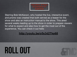 Instructions & Promo
for Interactive TV
Experience

Starring Bob McKeown, who hosted the live, interactive event,
and promo was created that both served as a teaser for the
show and also an instruction manual to the show. This aired
several weeks leading up to the show in order to prepare viewers
for what to expect and also how to get the most out of the
experience. You can check it out here:

http://youtu.be/o5s3d2Tke68

ROLL OUT

 