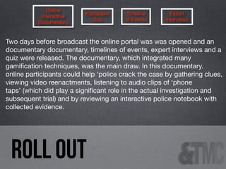 Online
Interactive
Documentary

Kidnapped
Quiz

Timeline
of Events

Expert
Interviews

Two days before broadcast the online portal was was opened and an
documentary documentary, timelines of events, expert interviews and a
quiz were released. The documentary, which integrated many
gamiﬁcation techniques, was the main draw. In this documentary.
online participants could help ‘police crack the case by gathering clues,
viewing video reenactments, listening to audio clips of ‘phone
taps’ (which did play a signiﬁcant role in the actual investigation and
subsequent trial) and by reviewing an interactive police notebook with
collected evidence.

ROLL OUT

 