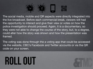 The social media, mobile and QR aspects were directly integrated into
the live broadcast. Before each commercial break, viewers will had
the opportunity to interact and give their view or votes on how the
police investigation should proceed. Again, it is a documentary, so
they were not able to change the course of the story, but, to a degree,
could alter how the story was shown and how the presentation was
framed.
The voting was done through the a voting app that could be accessed
via the website, CBC’s Facebook and Twitter accounts or via the QR
code on your screen.

ROLL OUT

 