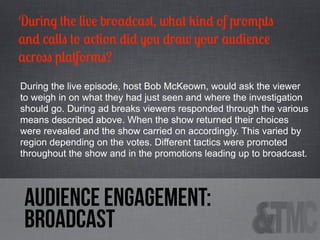 During the live broadcast, what kind of prompts
and calls to action did you draw your audience
across platforms?
During the live episode, host Bob McKeown, would ask the viewer
to weigh in on what they had just seen and where the investigation
should go. During ad breaks viewers responded through the various
means described above. When the show returned their choices
were revealed and the show carried on accordingly. This varied by
region depending on the votes. Different tactics were promoted
throughout the show and in the promotions leading up to broadcast.

audience engagement:
Broadcast

 