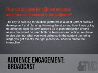 How did you plan for diﬀerent audience
responses to the content & the platforms?
The key to creating for multiple platforms is a lot of upfront creative
development and planning. Knowing the story and how it was going
to unfold on each platform allowed us to plan production around
assets that would be used both on Television and online. You have
to also plan out what you want online so in the content gathering
stage you get exactly the right pieces you need to create the
interactive.

audience engagement:
Broadcast

 