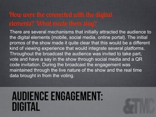 How were the connected with the digital
elements? What made them stay?
There are several mechanisms that initially attracted the audience to
the digital elements {mobile, social media, online portal}. The initial
promos of the show made it quite clear that this would be a different
kind of viewing experience that would integrate several platforms.
Throughout the broadcast the audience was invited to take part,
vote and have a say in the show through social media and a QR
code invitation. During the broadcast the engagement was
maintained through the live nature of the show and the real time
data brought in from the voting.

audience engagement:
digital

 