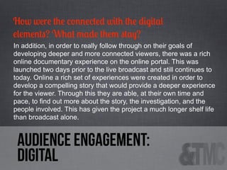 How were the connected with the digital
elements? What made them stay?
In addition, in order to really follow through on their goals of
developing deeper and more connected viewers, there was a rich
online documentary experience on the online portal. This was
launched two days prior to the live broadcast and still continues to
today. Online a rich set of experiences were created in order to
develop a compelling story that would provide a deeper experience
for the viewer. Through this they are able, at their own time and
pace, to find out more about the story, the investigation, and the
people involved. This has given the project a much longer shelf life
than broadcast alone.

audience engagement:
digital

 