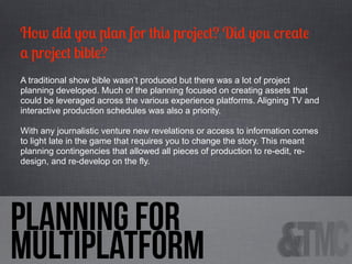 How did you plan for this project? Did you create
a project bible?
A traditional show bible wasn’t produced but there was a lot of project
planning developed. Much of the planning focused on creating assets that
could be leveraged across the various experience platforms. Aligning TV and
interactive production schedules was also a priority.
With any journalistic venture new revelations or access to information comes
to light late in the game that requires you to change the story. This meant
planning contingencies that allowed all pieces of production to re-edit, redesign, and re-develop on the fly.

PLanning for
multiplatform

 