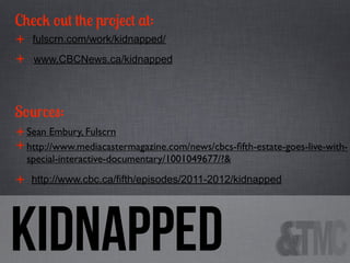 Check out the project at:
+ fulscrn.com/work/kidnapped/
+ www.CBCNews.ca/kidnapped
Sources:
+ Sean Embury, Fulscrn
+ http://www.mediacastermagazine.com/news/cbcs-ﬁfth-estate-goes-live-withspecial-interactive-documentary/1001049677/?&

+

http://www.cbc.ca/fifth/episodes/2011-2012/kidnapped

Kidnapped

 