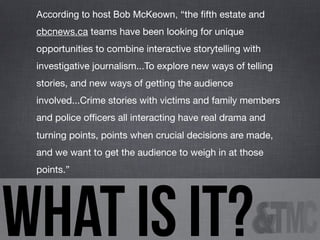 According to host Bob McKeown, “the ﬁfth estate and
cbcnews.ca teams have been looking for unique
opportunities to combine interactive storytelling with
investigative journalism...To explore new ways of telling
stories, and new ways of getting the audience
involved...Crime stories with victims and family members
and police ofﬁcers all interacting have real drama and
turning points, points when crucial decisions are made,
and we want to get the audience to weigh in at those
points.”

what is it?

 