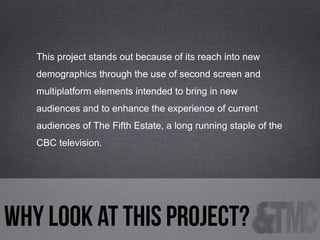 This project stands out because of its reach into new
demographics through the use of second screen and
multiplatform elements intended to bring in new
audiences and to enhance the experience of current
audiences of The Fifth Estate, a long running staple of the
CBC television.

why look at this project?

 