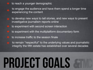 +

to reach a younger demographic

+

to engage the audience and have them spend a longer time
experiencing the content

+

to develop new ways to tell stories, and new ways to present
investigative journalism reports online

+
+
+
+

to experiment with second screen interaction
to experiment with the multiplatform documentary form
to increase traffic to the season finale
to remain “respectful” to the underlying values and journalistic
integrity the ﬁfth estate has established over several decades

project goals

 