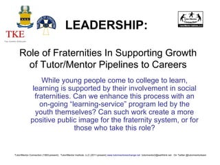 While young people come to college to learn,
learning is supported by their involvement in social
fraternities. Can we enhance this process with an
on-going “learning-service” program led by the
youth themselves? Can such work create a more
positive public image for the fraternity system, or for
those who take this role?
Tutor/Mentor Connection (1993-present), Tutor/Mentor Institute, LLC (2011-present) www.tutormentorexchange.net tutormentor2@earthlink.net On Twitter @tutormentorteam
LEADERSHIP:
Role of Fraternities In Supporting Growth
of Tutor/Mentor Pipelines to Careers
 