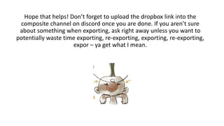 Hope that helps! Don’t forget to upload the dropbox link into the
composite channel on discord once you are done. If you aren’t sure
about something when exporting, ask right away unless you want to
potentially waste time exporting, re-exporting, exporting, re-exporting,
expor – ya get what I mean.
 