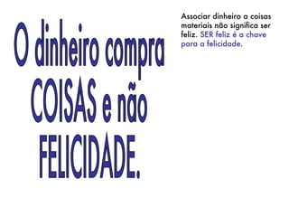 O dinheiro compra COISAS e não FELICIDADE. Associar dinheiro a coisas materiais não significa ser feliz.  SER feliz é a chave para a felicidade .  