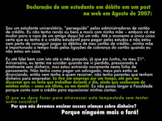 Sou um estudante universitário, “perseguido” pelas administradoras de cartão de crédito. Eu não tenho renda ou bens e moro com minha mãe – embora vá me mudar para a casa de um amigo daqui há um mês. Até o momento a única coisa certa que eu tenho é o crédito estudantil para pagar pelos estudos e não estou nem perto de conseguir pagar os débitos de meu cartão de crédito…minha mãe é importunada o tempo todo pelas ligações de cobrança do cartão quando eu não estou em casa.  Eu até lidei bem com isto até o mês passado, já que em Junho, no meu 21º. Aniversário, eu tentei me suicidar quando me vi perdido, pressionado e totalmente sem dinheiro, mas estou entrando novamente nesta linha de pensamento. Não tenho como pagar um advogado, meus pais estão se divorciando, então nem tenho a quem recorrer, não tenho parentes que tenham dinheiro para emprestar.  Eu tive um emprego por um tempo, até que me disseram que eu teria que trabalhar durante o dia, ainda que soubessem de minhas aulas – como um idiota, eu me demiti .  Eu não posso largar a Faculdade porque conto com o crédito para equacionar minhas contas.  O que eu devo fazer para atravessar esta tempestade sem tentar outro suicídio? Declaração de um estudante em débito em um post  na web em Agosto de 2007: Porque ninguém mais o fará! Por que nós devemos ensinar nossas crianças sobre dinheiro? 