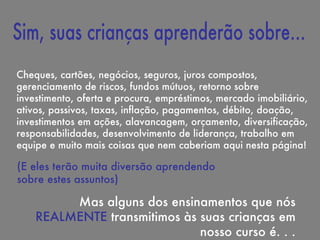 Cheques, cartões, negócios, seguros, juros compostos, gerenciamento de riscos, fundos mútuos, retorno sobre investimento, oferta e procura, empréstimos, mercado imobiliário, ativos, passivos, taxas, inflação, pagamentos, débito, doação, investimentos em ações, alavancagem, orçamento, diversificação, responsabilidades, desenvolvimento de liderança, trabalho em equipe e muito mais coisas que nem caberiam aqui nesta página! Mas alguns dos ensinamentos que nós  REALMENTE  transmitimos às suas crianças em nosso curso é. . . (E eles terão muita diversão aprendendo sobre estes assuntos) Sim, suas crianças aprenderão sobre... 