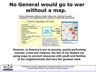 No General would go to war
without a map.
Tutor/Mentor Connection (1993-present); Tutor/Mentor Institute, LLC (2011-present)
tutormentor2@earthlink.net http://www.tutormentorexchange.net
However, in America’s war on poverty, poorly performing
schools, crime and violence, too few of our leaders are
using maps to connect resources with youth and families
in the neighborhoods that have the greatest need.
 