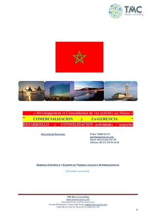 TMC Maroc Consulting
www.tmcmarruecos.com
www.facebook.com/tmc.marruecos
AvenueMohamed V. 6 emeétage Email: pv@tmcmarruecos.com
Teléf: 00 212 539 94 18 20. 00 212 808 363 795
1
« Développement et Consolidation de vos activités au Maroc »
“ COMERCIALIZACION y Co-GERENCIA “
DESARROLLO y CONSOLIDACION actividades / negocios
GERENCIA ESPAÑOLA Y EQUIPOS DE TRABAJO LOCALES E INTERNACIONALES
( Documento provisional)
Dirección de Proyectos: Pedro VERDASCO
pv@tmcmarruecos.com
Movil: 00 212 646 234 192
Oficina : 00 212 539 94 18 20
 