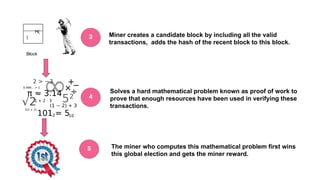 H(
)
Block
Miner creates a candidate block by including all the valid
transactions, adds the hash of the recent block to this block.
Solves a hard mathematical problem known as proof of work to
prove that enough resources have been used in verifying these
transactions.
The miner who computes this mathematical problem first wins
this global election and gets the miner reward.
3
4
5
 