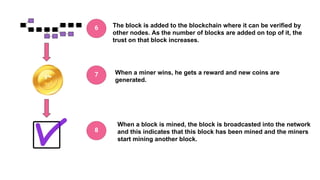 The block is added to the blockchain where it can be verified by
other nodes. As the number of blocks are added on top of it, the
trust on that block increases.
When a miner wins, he gets a reward and new coins are
generated.
When a block is mined, the block is broadcasted into the network
and this indicates that this block has been mined and the miners
start mining another block.
6
7
8
 