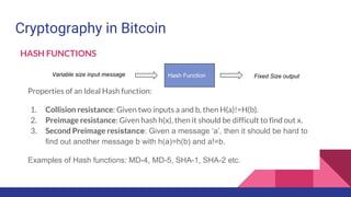 Cryptography in Bitcoin
Properties of an Ideal Hash function:
1. Collision resistance: Given two inputs a and b, then H(a)!=H(b).
2. Preimage resistance: Given hash h(x), then it should be difficult to find out x.
3. Second Preimage resistance: Given a message ‘a’, then it should be hard to
find out another message b with h(a)=h(b) and a!=b.
Examples of Hash functions: MD-4, MD-5, SHA-1, SHA-2 etc.
Variable size input message Hash Function Fixed Size output
HASH FUNCTIONS
 