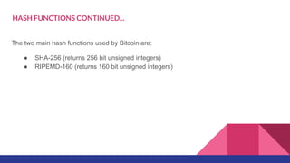 HASH FUNCTIONS CONTINUED...
The two main hash functions used by Bitcoin are:
● SHA-256 (returns 256 bit unsigned integers)
● RIPEMD-160 (returns 160 bit unsigned integers)
 