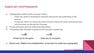 ● Cryptographic system which uses pair of keys:
○ Public key, which is disclosed to everyone and ensures the authenticity of the
receiver.
○ Private key, which is a secret key which is known only to the owner and ensures that
only the owner can decrypt the message.
● Private and public keys are mathematically related.
● Computationally infeasible to guess private key given a public key.
● Bitcoin uses “Elliptic Curve Multiplication” as the basis for public key cryptography.
Public key for encryptionPrivate key for decryption
PUBLIC KEY CRYPTOGRAPHY
 