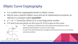 Elliptic Curve Cryptography
● It is a public key cryptography based on elliptic curves.
● Bitcoin uses a specific elliptic curve and set of mathematical constants, as
defined in a standard called secp256k1.
● y 2
= (x 3
+ 7)over(Fp), Where Fp is a very large prime number.
● If P and Q are two points on the curve, R= P+Q is also on the curve.
○ The ‘+’ operation is different from the mathematical operation and its
graphical representation is shown in the image.
○ In case P=Q, the line becomes a tangent and intersects the curve at exactly
only more position.
Img source: https://www.google.co.in/search?q=elliptic+curve+cryptography+picture&source=lnms&tbm=isch&sa=X&ved=0ahUKEwi7ovXR5tPaAhWLgI8KHdH5CL4Q_AUICygC&biw=1476&bih=756#imgrc=z2Qpr_i9-1PkJM:
 