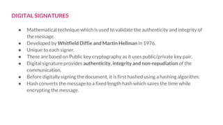 DIGITAL SIGNATURES
● Mathematical technique which is used to validate the authenticity and integrity of
the message.
● Developed by Whitfield Diffie and Martin Hellman in 1976.
● Unique to each signer.
● These are based on Public key cryptography as it uses public/private key pair.
● Digital signature provides authenticity, integrity and non-repudiation of the
communication.
● Before digitally signing the document, it is first hashed using a hashing algorithm.
● Hash converts the message to a fixed length hash which saves the time while
encrypting the message.
 