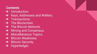 Contents
➔ Introduction.
➔ Keys, Addresses and Wallets.
➔ Transactions.
➔ The Blockchain.
➔ The Bitcoin Network.
➔ Mining and Consensus.
➔ Miscellaneous Topics.
➔ Bitcoin Weakness.
➔ Bitcoin Security.
➔ Hyperledger.
 