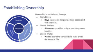 Establishing Ownership
BitcoinWallets
Digital Keys
Bitcoin
Addresses
Ownership
Ownership is established through:
● Digital Keys
○ Keys represents the private keys associated
with the user.
● Bitcoin Address
○ Addresses provide a unique pseudonymous
identity.
● Bitcoin Wallet
○ Wallets store the keys and are like a small
database or file.
 