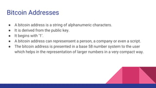 Bitcoin Addresses
● A bitcoin address is a string of alphanumeric characters.
● It is derived from the public key.
● It begins with ‘1’.
● A bitcoin address can represensent a person, a company or even a script.
● The bitcoin address is presented in a base 58 number system to the user
which helps in the representation of larger numbers in a very compact way.
 