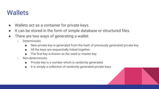 Wallets
● Wallets act as a container for private keys.
● It can be stored in the form of simple database or structured files.
● There are two ways of generating a wallet:
○ Deterministic
■ New private key is generated from the hash of previously generated private key.
■ All the keys are sequentially linked together.
■ The first key is known as the seed or master key.
○ Non-deterministic
■ Private key is a number which is randomly generated.
■ It is simply a collection of randomly generated private keys.
 