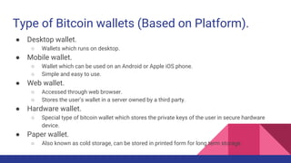 Type of Bitcoin wallets (Based on Platform).
● Desktop wallet.
○ Wallets which runs on desktop.
● Mobile wallet.
○ Wallet which can be used on an Android or Apple iOS phone.
○ Simple and easy to use.
● Web wallet.
○ Accessed through web browser.
○ Stores the user’s wallet in a server owned by a third party.
● Hardware wallet.
○ Special type of bitcoin wallet which stores the private keys of the user in secure hardware
device.
● Paper wallet.
○ Also known as cold storage, can be stored in printed form for long term storage.
 