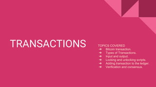 TRANSACTIONS TOPICS COVERED
➔ Bitcoin transaction.
➔ Types of Transactions.
➔ Input and output.
➔ Locking and unlocking scripts.
➔ Adding transaction to the ledger.
➔ Verification and consensus.
 