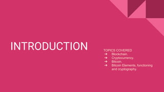 INTRODUCTION TOPICS COVERED
➔ Blockchain.
➔ Cryptocurrency.
➔ Bitcoin.
➔ Bitcoin Elements, functioning
and cryptography.
 