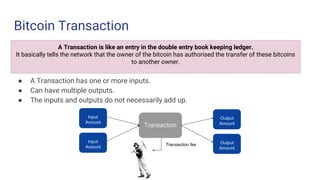 Bitcoin Transaction
● A Transaction has one or more inputs.
● Can have multiple outputs.
● The inputs and outputs do not necessarily add up.
A Transaction is like an entry in the double entry book keeping ledger.
It basically tells the network that the owner of the bitcoin has authorised the transfer of these bitcoins
to another owner.
Input
Amount
Input
Amount
Transaction
Transaction fee
Output
Amount
Output
Amount
 