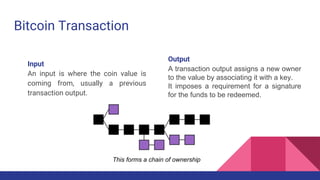 Bitcoin Transaction
Input
An input is where the coin value is
coming from, usually a previous
transaction output.
Output
A transaction output assigns a new owner
to the value by associating it with a key.
It imposes a requirement for a signature
for the funds to be redeemed.
This forms a chain of ownership
 