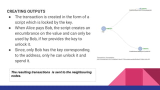 CREATING OUTPUTS
● The transaction is created in the form of a
script which is locked by the key.
● When Alice pays Bob, the script creates an
encumbrance on the value and can only be
used by Bob, if her provides the key to
unlock it.
● Since, only Bob has the key corresponding
to the address, only he can unlock it and
spend it.
Transaction Visualization
0627052b6f28912f2703066a912ea577f2ce4da4caa5a5fbd8a57286c345c2f2
The resulting transactions is sent to the neighbouring
nodes.
 