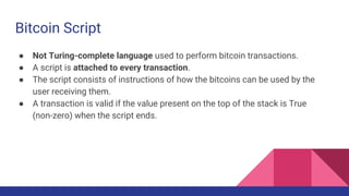 Bitcoin Script
● Not Turing-complete language used to perform bitcoin transactions.
● A script is attached to every transaction.
● The script consists of instructions of how the bitcoins can be used by the
user receiving them.
● A transaction is valid if the value present on the top of the stack is True
(non-zero) when the script ends.
 