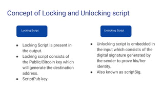 Concept of Locking and Unlocking script
Locking Script Unlocking Script
● Locking Script is present in
the output.
● Locking script consists of
the Public/Bitcoin key which
will generate the destination
address.
● ScriptPub key
● Unlocking script is embedded in
the input which consists of the
digital signature generated by
the sender to prove his/her
identity.
● Also known as scriptSig.
 