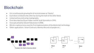 Blockchain
● It is a continuously growing list of records known as “blocks”.
● Each block is linked to the other by storing the hash of the other block.
● Linked and secured using cryptography.
● First described by Stuart Haber and W. Scott Stornetta in 1991.
● Conceptualised by Satoshi Nakamoto in 2008.
● Bitcoin cryptocurrency was the first implementation of the blockchain technology.
● Other applications: Smart Contracts, Identity Records of people etc...
Contains the Hash of previous block
H( )
Block
n
H( )
Block
n-1
……
…..
H(
)
Block
1
 