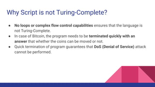 Why Script is not Turing-Complete?
● No loops or complex flow control capabilities ensures that the language is
not Turing-Complete.
● In case of Bitcoin, the program needs to be terminated quickly with an
answer that whether the coins can be moved or not.
● Quick termination of program guarantees that DoS (Denial of Service) attack
cannot be performed.
 