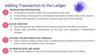 Adding Transaction to the Ledger
TRANSACTION PROPAGATION
● In the bitcoin network, nodes are connected to each other.
● A new unseen transaction is immediately forwarded to other nodes in the network.
● Within a few seconds, a transaction reaches major part of the network.
BLOCK CREATION
● New transactions get added to the temporary pool of unverified transaction.
● Miners add unverified transactions to the pool and calculate a mathematical
problem.
SOLVING THE MATHEMATICAL PROBLEM
● Once a block is ready, miners solve a mathematical problem known as the proof of
work to prove the validity of the new block.
AS MORE BLOCKS ARE ADDED
● New blocks added on top of the mined block add more trust on the block.
1
2
3
4
 