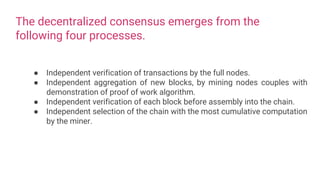 The decentralized consensus emerges from the
following four processes.
● Independent verification of transactions by the full nodes.
● Independent aggregation of new blocks, by mining nodes couples with
demonstration of proof of work algorithm.
● Independent verification of each block before assembly into the chain.
● Independent selection of the chain with the most cumulative computation
by the miner.
 