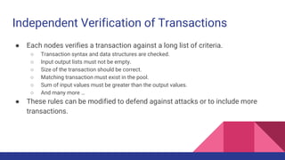 Independent Verification of Transactions
● Each nodes verifies a transaction against a long list of criteria.
○ Transaction syntax and data structures are checked.
○ Input output lists must not be empty.
○ Size of the transaction should be correct.
○ Matching transaction must exist in the pool.
○ Sum of input values must be greater than the output values.
○ And many more …
● These rules can be modified to defend against attacks or to include more
transactions.
 