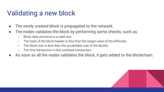 Validating a new block
● The newly created block is propagated to the network.
● The nodes validates the block by performing some checks, such as:
○ Block data structure is a valid one.
○ The hash of the block header is less than the target value of the difficulty.
○ The block size is less than the acceptable size of the blocks.
○ The first transaction is the coinbase transaction.
● As soon as all the nodes validates the block, it gets added to the blockchain.
 
