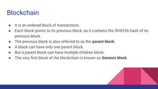 Blockchain
● It is an ordered block of transactions.
● Each block points to its previous block, as it contains the SHA256 hash of its
previous block.
● The previous block is also referred to as the parent block.
● A block can have only one parent block.
● But a parent block can have multiple children block.
● The very first block of the blockchain is known as Genesis block.
 