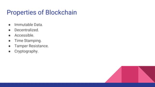 Properties of Blockchain
● Immutable Data.
● Decentralized.
● Accessible.
● Time Stamping.
● Tamper Resistance.
● Cryptography.
 