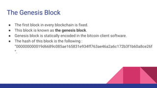 The Genesis Block
● The first block in every blockchain is fixed.
● This block is known as the genesis block.
● Genesis block is statically encoded in the bitcoin client software.
● The hash of this block is the following :
“000000000019d6689c085ae165831e934ff763ae46a2a6c172b3f1b60a8ce26f
”.
 